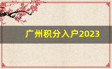 广州积分入户2023 估分,广州入户2023年最新政策